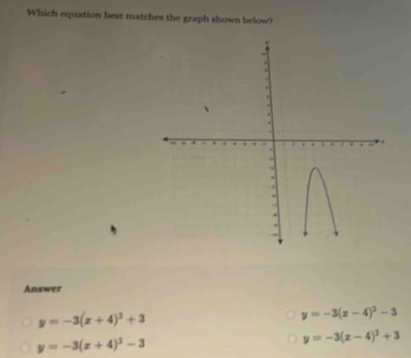 Which equation best matches the graph shown below?
Answer
y=-3(x+4)^2+3
y=-3(x-4)^2-3
y=-3(x+4)^2-3
y=-3(x-4)^2+3