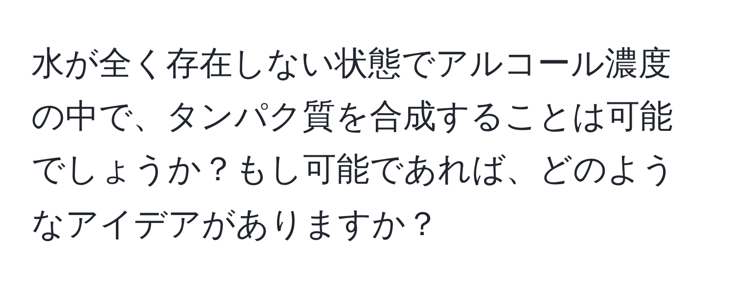 水が全く存在しない状態でアルコール濃度の中で、タンパク質を合成することは可能でしょうか？もし可能であれば、どのようなアイデアがありますか？