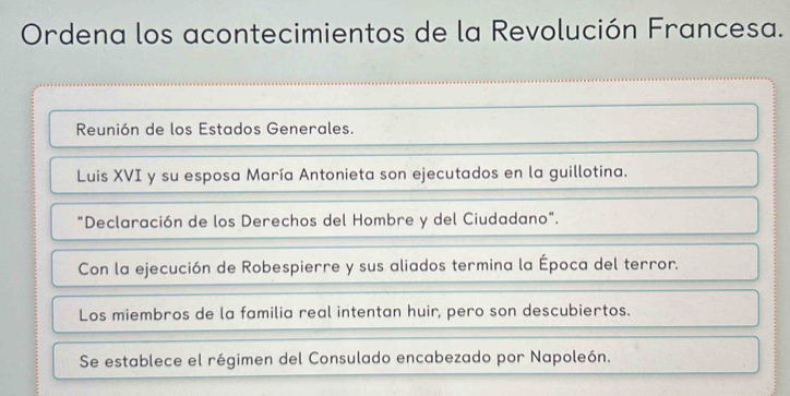 Ordena los acontecimientos de la Revolución Francesa. 
Reunión de los Estados Generales. 
Luis XVI y su esposa María Antonieta son ejecutados en la guillotina. 
"Declaración de los Derechos del Hombre y del Ciudadano". 
Con la ejecución de Robespierre y sus aliados termina la Época del terror. 
Los miembros de la familia real intentan huir, pero son descubiertos. 
Se establece el régimen del Consulado encabezado por Napoleón.