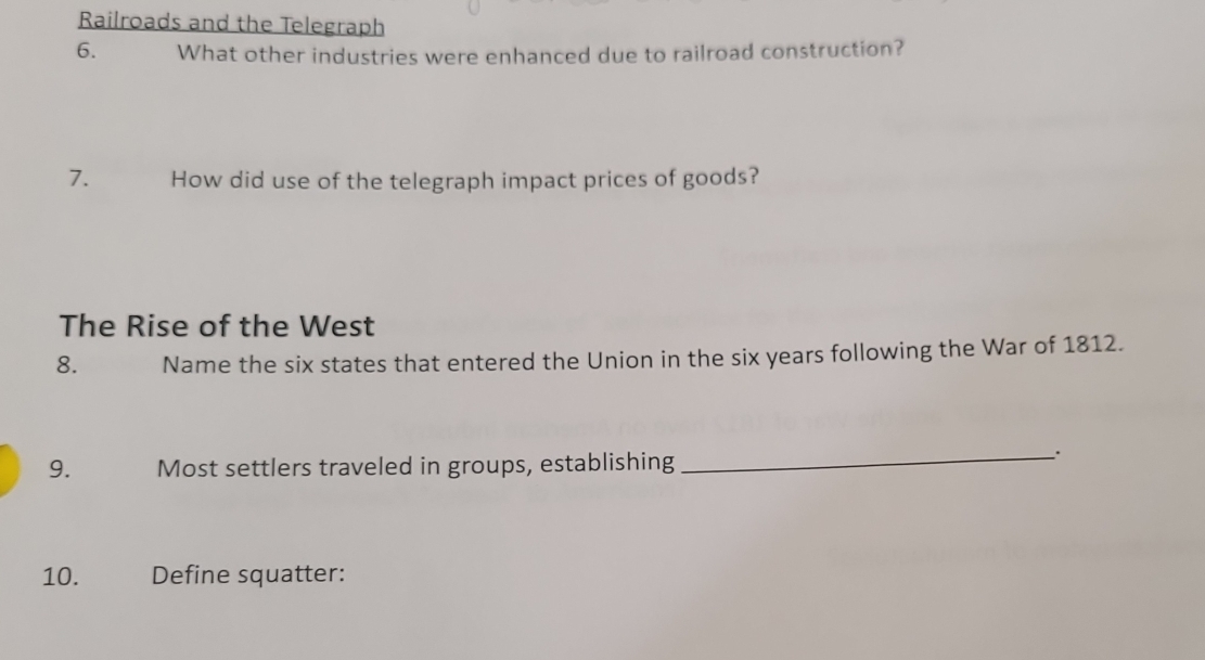 Railroads and the Telegraph 
6. What other industries were enhanced due to railroad construction? 
7. How did use of the telegraph impact prices of goods? 
The Rise of the West 
8. Name the six states that entered the Union in the six years following the War of 1812. 
9. Most settlers traveled in groups, establishing 
_` 
10. Define squatter: