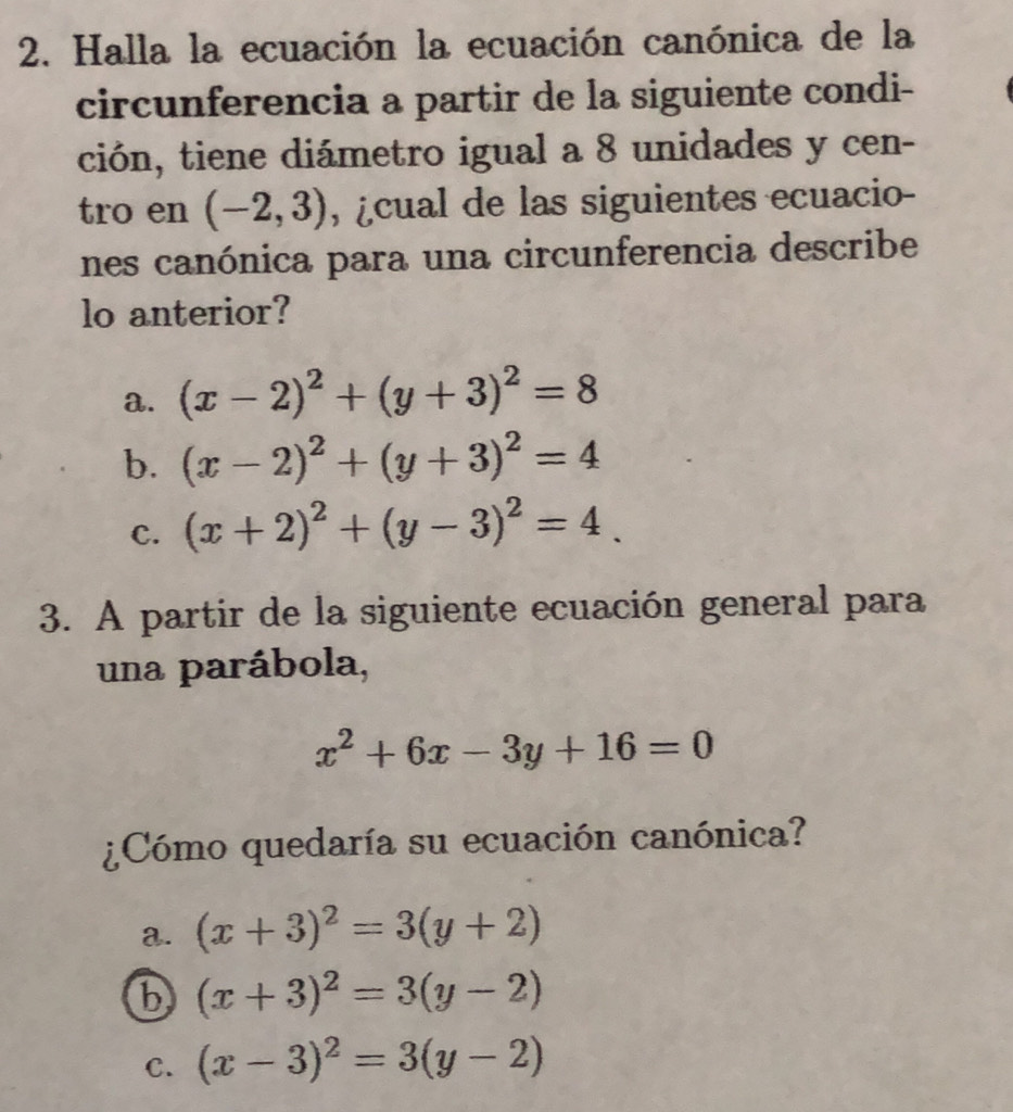 Halla la ecuación la ecuación canónica de la
circunferencia a partir de la siguiente condi-
ción, tiene diámetro igual a 8 unidades y cen-
tro en (-2,3) , ¿cual de las siguientes ecuacio-
nes canónica para una circunferencia describe
lo anterior?
a. (x-2)^2+(y+3)^2=8
b. (x-2)^2+(y+3)^2=4
C. (x+2)^2+(y-3)^2=4_ 
3. A partir de la siguiente ecuación general para
una parábola,
x^2+6x-3y+16=0
¿Cómo quedaría su ecuación canónica?
a. (x+3)^2=3(y+2)
b (x+3)^2=3(y-2)
C. (x-3)^2=3(y-2)