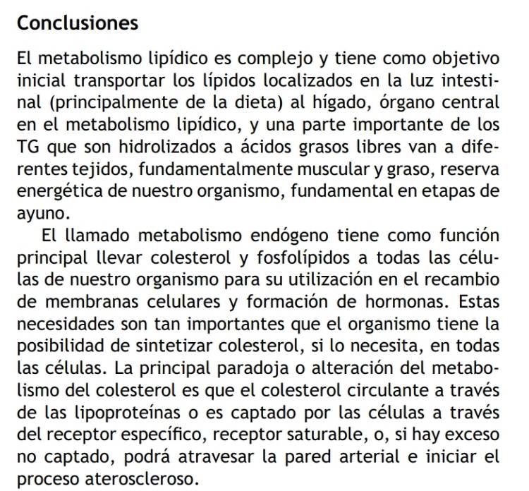 Conclusiones 
El metabolismo lipídico es complejo y tiene como objetivo 
inicial transportar los lípidos localizados en la luz intesti- 
nal (principalmente de la dieta) al hígado, órgano central 
en el metabolismo lipídico, y una parte importante de los 
TG que son hidrolizados a ácidos grasos libres van a dife- 
rentes tejidos, fundamentalmente muscular y graso, reserva 
energética de nuestro organismo, fundamental en etapas de 
ayuno . 
El llamado metabolismo endógeno tiene como función 
principal llevar colesterol y fosfolípidos a todas las célu- 
las de nuestro organismo para su utilización en el recambio 
de membranas celulares y formación de hormonas. Estas 
necesidades son tan importantes que el organismo tiene la 
posibilidad de sintetizar colesterol, si lo necesita, en todas 
las células. La principal paradoja o alteración del metabo- 
lismo del colesterol es que el colesterol circulante a través 
de las lipoproteínas o es captado por las células a través 
del receptor específico, receptor saturable, o, si hay exceso 
no captado, podrá atravesar la pared arterial e iniciar el 
proceso ateroscleroso.