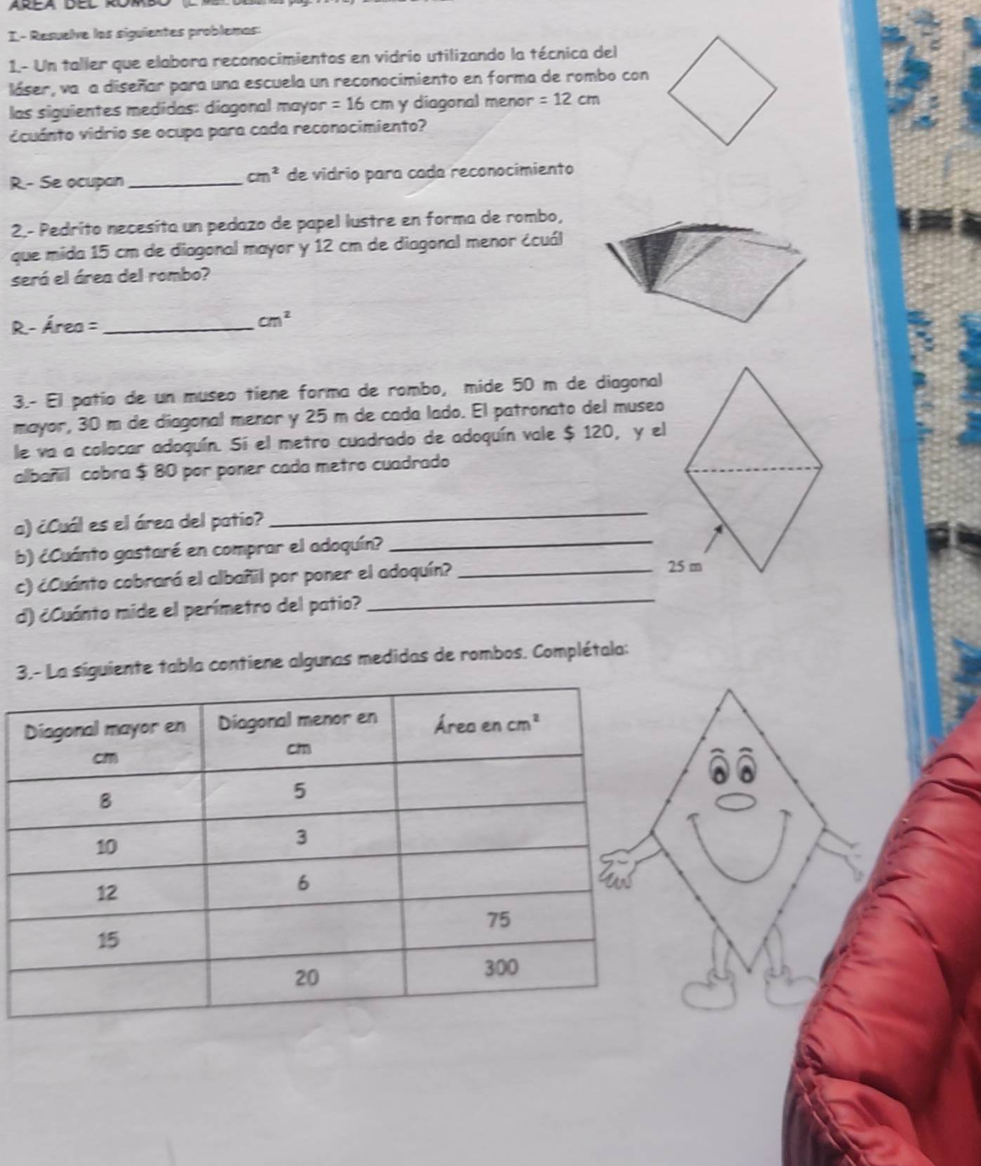 I- Resuelve los siguientes problemas:
1.- Un taller que elabora reconocimientos en vidrio utilizando la técnica del
láser, va a diseñar para una escuela un reconocimiento en forma de rombo con
las siguientes medidas: diagonal mayor =16cm y diagonal menor =12cm
icuánto vidrio se ocupa para cada reconocimiento?
cm^2
R.- Se ocupan _de vidrio para cada reconocimiento
2.- Pedrito necesíta un pedazo de papel lustre en forma de rombo,
que mida 15 cm de diagonal mayor y 12 cm de diagonal menor écuál
será el área del rombo?
R- Área =_
cm^2
3.- El patío de un museo tiene forma de rombo, mide 50 m de diagonal
mayor, 30 m de diagonal menor y 25 m de cada lado. El patronato del museo
le va a colocar adoquín. Sí el metro cuadrado de adoquín vale $ 120, y el
albañil cobra $ 80 por poner cada metro cuadrado
a) ¿Cuál es el área del patio?
_
b) ¿Cuánto gastaré en comprar el adoquín?
_
c) ¿Cuánto cobrará el albañil por poner el adoquín?_
25 m
d) ¿Cuánto mide el perímetro del patio?_
3.- La siguiente tabla contiene algunas medidas de rombos. Complétala: