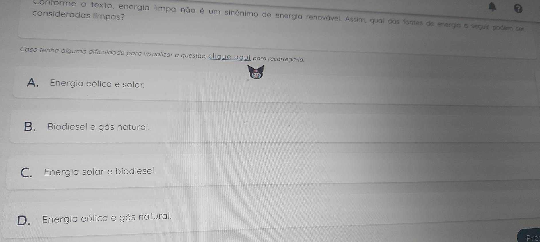 consideradas limpas?
Conforme o texto, energia limpa não é um sinônimo de energia renovável. Assim, qual das fontes de energia a seguir podem ser
Caso tenha alguma dificuldade para visualizar a questão, clique aqui para recarregá-la.
A. Energia eólica e solar.
B. Biodiesel e gás natural.
C. Energia solar e biodiesel.
D. Energia eólica e gás natural.
Pró