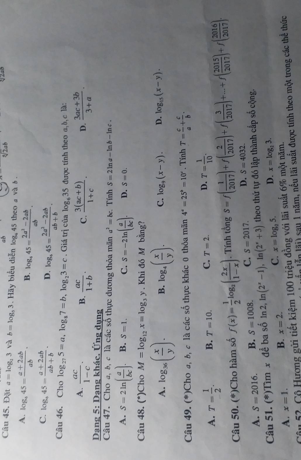 ab
sqrt[n](2)ab
sqrt(2) aD
Câu 45. Đặt a=log _23 và b=log _53. Hãy biểu diễn log _645 theo a và b .
A. log _845= (a+2ab)/ab .
B. log _645= (2a^2-2ab)/ab .
C. log _645= (a+2ab)/ab+b .
D. log _645= (2a^2-2ab)/ab+b .
Câu 46. Cho log _275=a,log _87=b,log _23=c. Giá trị của log _635 được tính theo a, b, c là:
A.  ac/1-c .  (3ac+3b)/3+a .
B.  ac/1+b .  (3(ac+b))/1+c .
C.
D.
Dạng 5: Dạng khác. Ứng dụng
Câu 47. Cho a, b, c là các số thực dương thỏa mãn a^2=bc. Tính S=2ln a-ln b-ln c.
A. S=2ln ( a/bc ). B. S=1. C. S=-2ln ( a/bc ). D. S=0.
Câu 48. (*)Cho M=log _12x=log _3y. Khi đó M bằng?
A. log _36( x/y ). log _4( x/y ).
B.
C. log _9(x-y). D. log _15(x-y).
Câu 49. (*)Cho a, b, c là các số thực khác 0 thỏa mãn 4^a=25^b=10^c. Tính T= c/a + c/b .
A. T= 1/2 .
B. T=10.
C. T=2.
D. T= 1/10 .
Câu 50. (*)Cho hàm số f(x)= 1/2 log _2( 2x/1-x ). Tính tổng S=f( 1/2017 )+f( 2/2017 )+f( 3/2017 )+...+f( 2015/2017 )+f( 2016/2017 ).
A. S=2016. B. S=1008. C. S=2017. D. S=4032.
Câu 51. (*)Tìm x để ba số ln 2, ln (2^x-1),ln (2^x+3) theo thứ tự đó lập thành cấp số cộng.
A. x=1.
B. x=2.
C. x=log _25. D. x=log _23.
Câu 52. Cộ Hương gửi tiết kiệm 100 triệu đồng với lãi suất 6% một năm.
n lẫn lãi) sau 1 năm, nếu lãi suất được tính theo một trong các thể thức