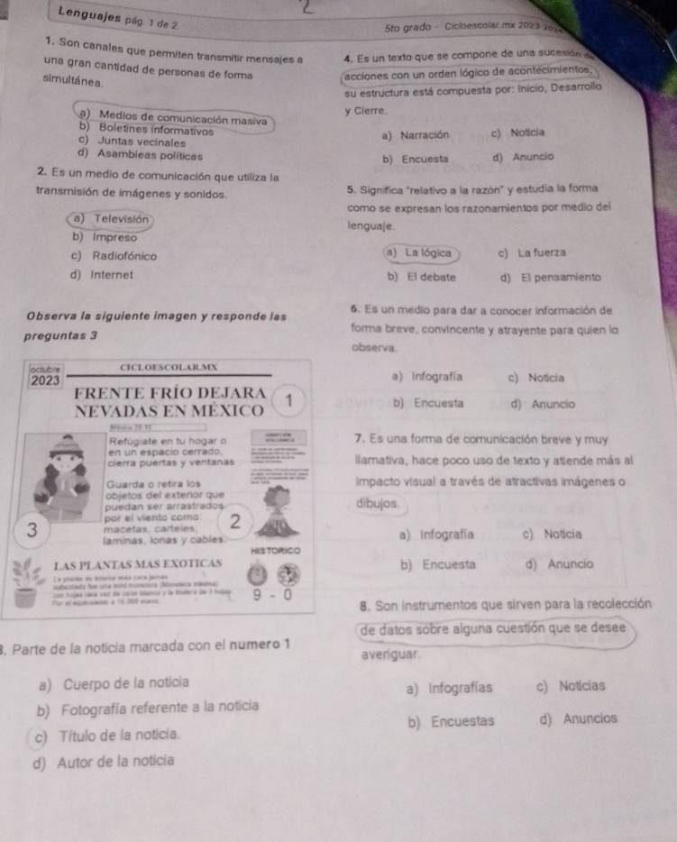 Lenguajes pág. 1 de 2
Sto grado - Cicloescolar mx 2023 107
1. Son canales que permiten transmitir mensales a 4. Es un texto que se compone de una sucesión   
una gran cantidad de personas de fora
simul táne a.
acciones con un orden lógico de acontecimientos,
su estructura está compuesta por: Inicio, Desarroilo
y Cierre.
a) Medios de comunicación masiva
b) Boletines informativos
c) Juntas vecinales a) Narración c) Noticia
d) Asambieas políticas b) Encuesta d) Anuncio
2. Es un medio de comunicación que utiliza la
transmisión de imágenes y sonidos. 5. Significa "relativo a la razón" y estudia la forma
como se expresan los razonamientos por medio del
a) Televisión lenguaje.
b) impreso
c) Radiofónico a) La lógica c) La fuerza
d) Internet b) El debate d) El pensamiento
Observa la siguiente imagen y responde las 6. Es un medio para dar a conocer información de
forma breve, convincente y atrayente para quien io
preguntas 3 observa.
lactubre CICLOESCOLAR.MX
2023 a) Infografía c) Noticia
fRENTE FRÍo DeJara 1 b) Encuesta d) Anuncio
NEVADAS EN MÉXICO
N“ 21 !
Refúgiate en tu hogar o 7. Es una forma de comunicación breve y muy
en un espacio cerrado.
cierra puertas y ventanas llamativa, hace poco uso de texto y atiende más al
Guarda o retira los impacto visual a través de atractivas imágenes o
objetos del exteñor que
puedan ser arraatrados dibujos
por el viento como
macetas, carteles. 2
3 laminas, lonas y cables. a) Infografía c) Noticia
HISTORICO
LAS PLANTAS MAS EXOTICAS
L a pleta de inleiar moía caca janda b) Encuesta d) Anuncio
bastada fe una mid munetira (Momañra mééna
con Sojaa vara vsz de caia biancó y la Risera de 1 tosaa
Porel egalcanan e 1n 200 eos 9 - 0 8. Son instrumentos que sirven para la recolección
de datos sobre alguna cuestión que se desee
, Parte de la noticia marcada con el numeão 1
averiguar.
a) Cuerpo de la noticia a) Infografías c) Noticias
b) Fotografía referente a la noticia
b) Encuestas d) Anuncios
c) Título de la noticia.
d) Autor de la noticia