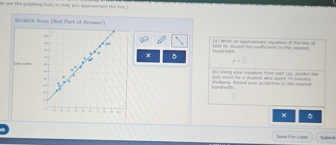 an use the graphing tools to help you approximate the line.) 
Scratch Area (Not Part of Answer) 
(a) Write an approximate equation of the line of 
best fit. Round the coefficients to the nearest 
hundredth. 
× 
Quiz score
y=□
(b) Using your equation from part (a), predict the 
quiz score for a student who spent 50 minutes
studying. Round your prediction to the nearest 
hundredth. 
ck Save For Later Submit