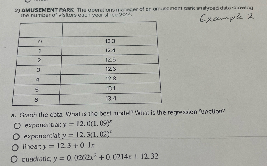 AMUSEMENT PARK The operations manager of an amusement park analyzed data showing
the number of visitors each year since 2014.
a. Graph the data. What is the best model? What is the regression function?
exponential; y=12.0(1.09)^x
exponential; y=12.3(1.02)^x
linear; y=12.3+0.1x
quadratic; y=0.0262x^2+0.0214x+12.32