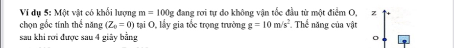 Ví dụ 5: Một vật có khối lượng m=100g đang rơi tự do không vận tốc đầu từ một điểm O, ₹z 
chọn gốc tính thế năng (Z_0=0) tại O, lấy gia tốc trọng trường g=10m/s^2. Thế năng của vật 
sau khi rơi được sau 4 giây bằng