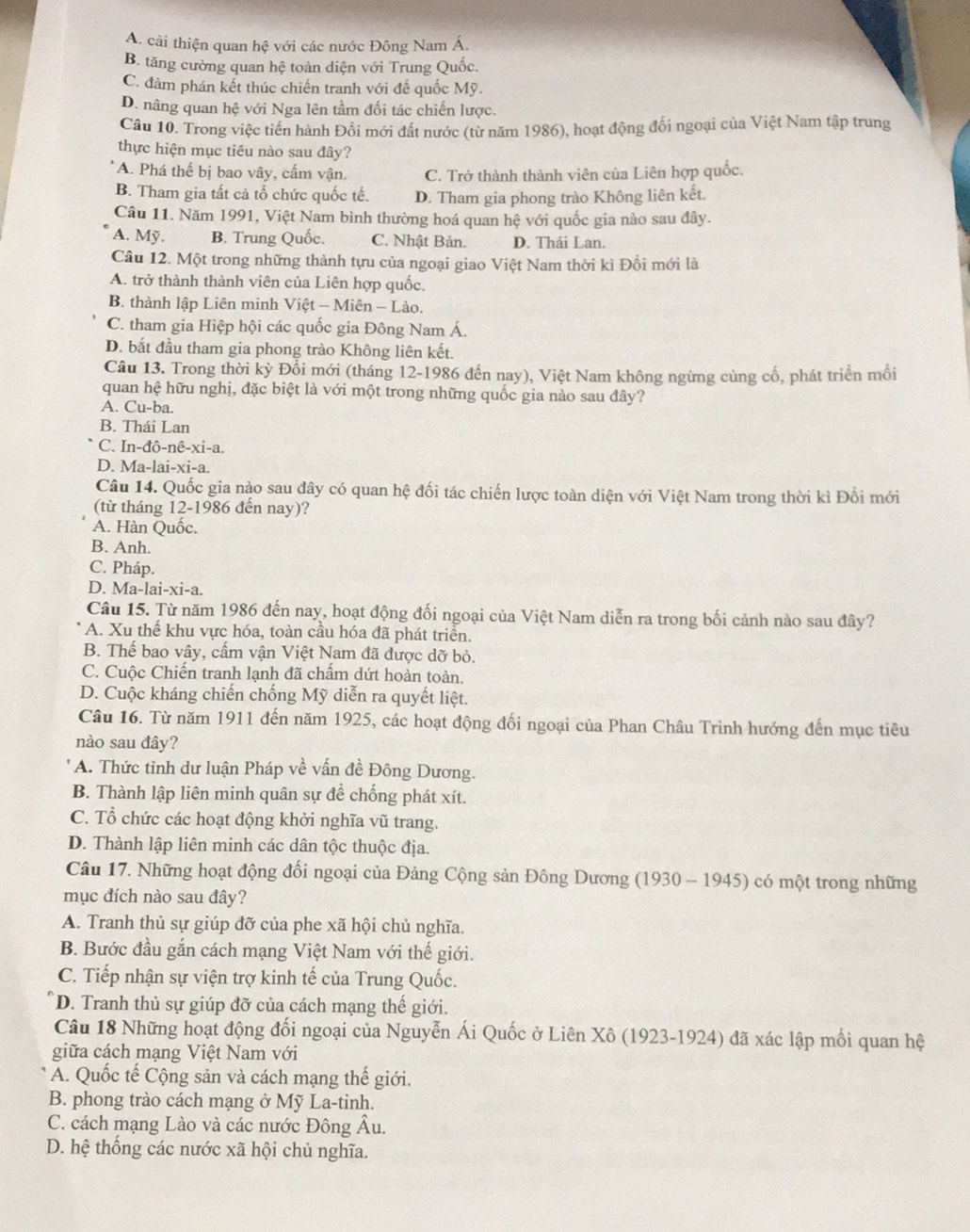 A. cải thiện quan hệ với các nước Đông Nam Á.
B. tăng cường quan hệ toàn diện với Trung Quốc.
C. đảm phán kết thúc chiến tranh với đế quốc Mỹ.
D. nâng quan hệ với Nga lên tầm đối tác chiến lược.
Câu 10. Trong việc tiến hành Đối mới đất nước (từ năm 1986), hoạt động đối ngoại của Việt Nam tập trung
thực hiện mục tiêu nào sau đây?
A. Phá thể bị bao vây, cấm vận. C. Trở thành thành viên của Liên hợp quốc.
B. Tham gia tất cả tổ chức quốc tế. D. Tham gia phong trào Không liên kết.
Câu 11. Năm 1991, Việt Nam bình thường hoá quan hệ với quốc gia nào sau đây.
A. Mỹ. B. Trung Quốc. C. Nhật Bản. D. Thái Lan.
Câu 12. Một trong những thành tựu của ngoại giao Việt Nam thời kì Đồi mới là
A. trở thành thành viên của Liên hợp quốc.
B. thành lập Liên minh Việt - Miên - Lào.
C. tham gia Hiệp hội các quốc gia Đông Nam Á.
D. bắt đầu tham gia phong trào Không liên kết.
Câu 13. Trong thời kỳ Đổi mới (tháng 12-1986 đến nay), Việt Nam không ngừng cùng cổ, phát triển mối
quan hệ hữu nghị, đặc biệt là với một trong những quốc gia nào sau đây?
A. Cu-ba.
B. Thái Lan
C. In-đô-nê-xi-a.
D. Ma-lai-xi-a.
Câu 14. Quốc gia nào sau đây có quan hệ đối tác chiến lược toàn diện với Việt Nam trong thời kì Đổi mới
(từ tháng 12-1986 đến nay)?
A. Hàn Quốc.
B. Anh.
C. Pháp.
D. Ma-lai-xi-a.
Câu 15. Từ năm 1986 đến nay, hoạt động đối ngoại của Việt Nam diễn ra trong bối cảnh nào sau đây?
A. Xu thể khu vực hóa, toàn cầu hóa đã phát triển.
B. Thế bao vây, cấm vận Việt Nam đã được dỡ bỏ.
C. Cuộc Chiến tranh lạnh đã chấm dứt hoàn toàn.
D. Cuộc kháng chiến chống Mỹ diễn ra quyết liệt.
Câu 16. Từ năm 1911 đến năm 1925, các hoạt động đối ngoại của Phan Châu Trinh hướng đến mục tiêu
nào sau đây?
A. Thức tỉnh dư luận Pháp về vấn đề Đông Dương.
B. Thành lập liên minh quân sự để chống phát xít.
C. Tổ chức các hoạt động khởi nghĩa vũ trang.
D. Thành lập liên minh các dân tộc thuộc địa.
Câu 17. Những hoạt động đối ngoại của Đảng Cộng sản Đông Dương (1930 - 1945) có một trong những
mục đích nào sau đây?
A. Tranh thủ sự giúp đỡ của phe xã hội chủ nghĩa.
B. Bước đầu gắn cách mạng Việt Nam với thế giới.
C. Tiếp nhận sự viện trợ kinh tế của Trung Quốc.
D. Tranh thủ sự giúp đỡ của cách mạng thế giới.
Câu 18 Những hoạt động đối ngoại của Nguyễn Ái Quốc ở Liên Xô (1923-1924) đã xác lập mối quan hệ
giữa cách mạng Việt Nam với
A. Quốc tế Cộng sản và cách mạng thế giới.
B. phong trào cách mạng ở Mỹ La-tinh.
C. cách mạng Lào và các nước Đông Âu.
D. hệ thống các nước xã hội chủ nghĩa.