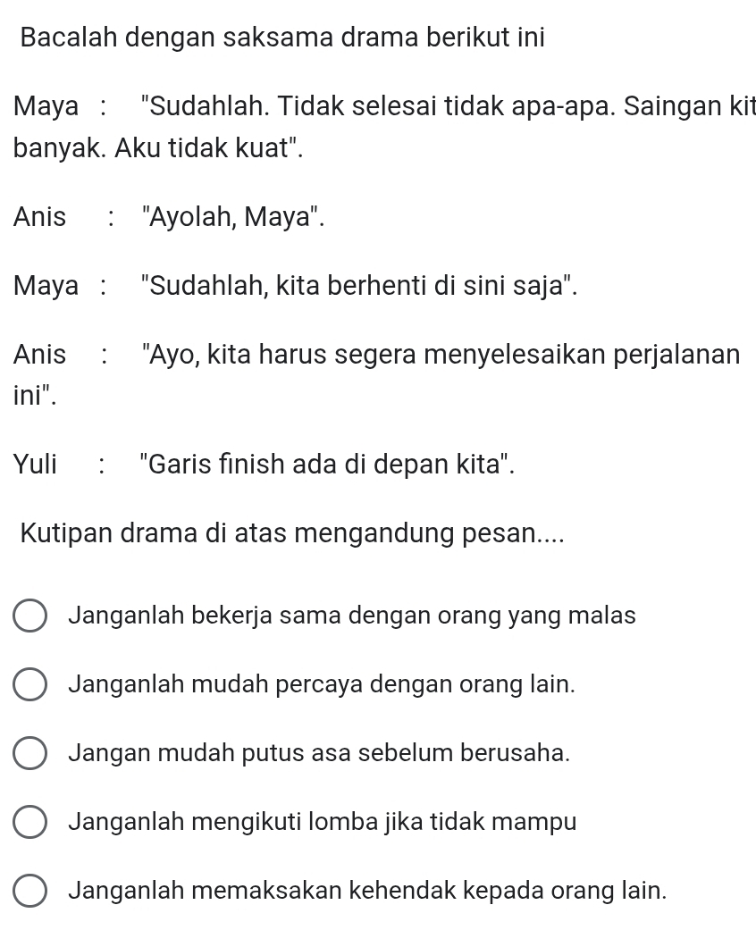 Bacalah dengan saksama drama berikut ini
Maya : "Sudahlah. Tidak selesai tidak apa-apa. Saingan kit
banyak. Aku tidak kuat".
Anis : "Ayolah, Maya".
Maya : "Sudahlah, kita berhenti di sini saja".
Anis : "Ayo, kita harus segera menyelesaikan perjalanan
ini".
Yuli : "Garis finish ada di depan kita".
Kutipan drama di atas mengandung pesan....
Janganlah bekerja sama dengan orang yang malas
Janganlah mudah percaya dengan orang lain.
Jangan mudah putus asa sebelum berusaha.
Janganlah mengikuti lomba jika tidak mampu
Janganlah memaksakan kehendak kepada orang lain.