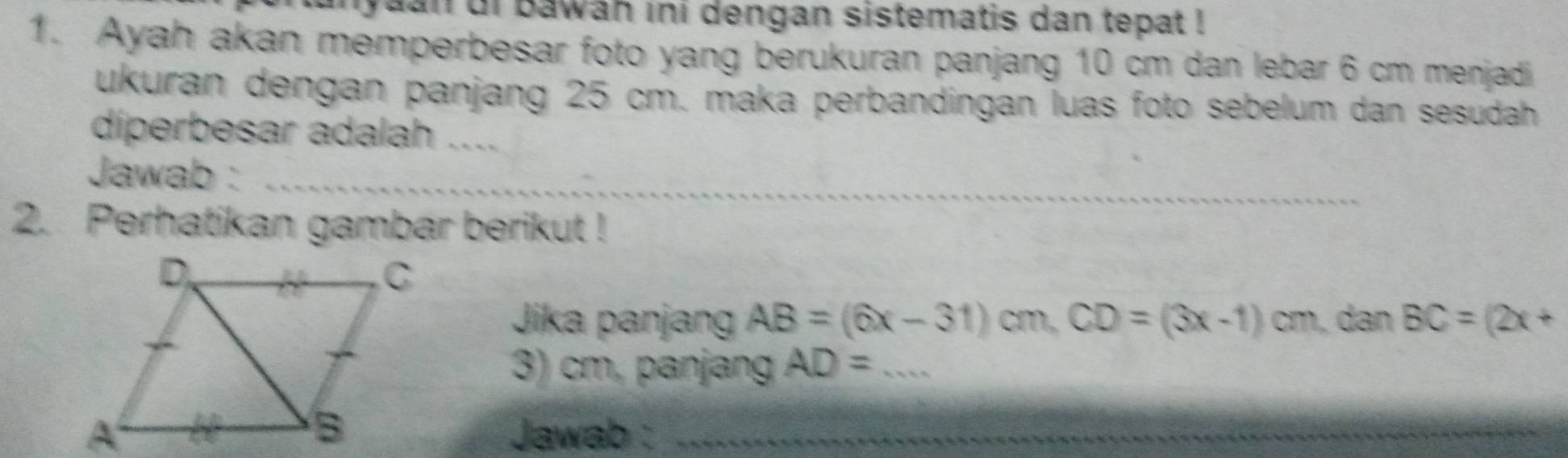 nyaan ui bawah ini dengan sistematis dan tepat ! 
1. Ayah akan memperbesar foto yang berukuran panjang 10 cm dan lebar 6 cm menjadi 
ukuran dengan panjang 25 cm. maka perbandingan luas foto sebelum dan sesudah 
diperbesar adalah_ 
Jawab :_ 
2. Perhatikan gambar berikut ! 
Jika panjang AB=(6x-31)cm, CD=(3x-1)cm dan BC=(2x+
3) cm, panjang AD= _ 
Jawab :_