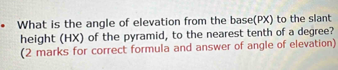 • What is the angle of elevation from the base(PX) to the slant 
height (HX) of the pyramid, to the nearest tenth of a degree? 
(2 marks for correct formula and answer of angle of elevation)