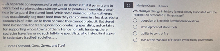 .. A separate consequence of a settled existence is that it permits one to 15 Multiple Choice 3 points
store food surpluses, since storage would be pointless if one didn't remain Which major change in history is most closely associated with the
nearby to guard the stored food. While some nomadic hunter-gatherers information presented in this passage?
may occasionally bag more food than they can consume in a few days, such a
bonanza is of little use to them because they cannot protect it. But stored adoption of Neolithic Revolution innovations
food is essential for feeding non-food-producing specialists, and certainly
for supporting whole towns of them. Hence nomadic hunter-gatherer development of stone tools
societies have few or no such full-time specialists, who instead first appear ability to control fire
in sedentary [settled] societies. . . . loss of the Mandate of Heaven by the ruling government
— Jared Diamond, Guns, Germs, and Steel
