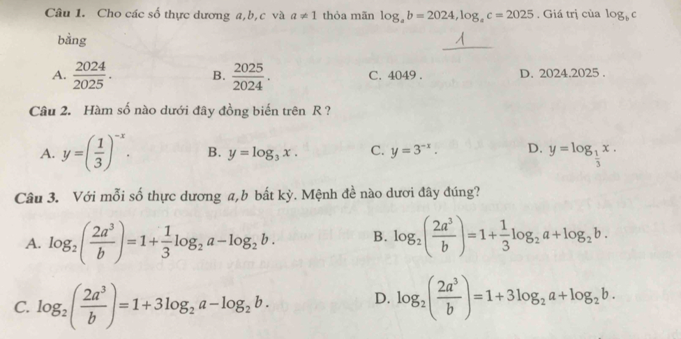 Cho các số thực dương a, b, c và a!= 1 thỏa mãn log _ab=2024, log _ac=2025. Giá trị của log _bc
_
bằng
A.  2024/2025 .  2025/2024 . C. 4049. D. 2024.2025.
B.
Câu 2. Hàm số nào dưới đây đồng biến trên R ?
A. y=( 1/3 )^-x. B. y=log _3x. C. y=3^(-x).
D. y=log _ 1/3 x. 
Câu 3. Với mỗi số thực dương a,b bất kỳ. Mệnh đề nào dươi đây đúng?
A. log _2( 2a^3/b )=1+ 1/3 log _2a-log _2b. log _2( 2a^3/b )=1+ 1/3 log _2a+log _2b. 
B.
C. log _2( 2a^3/b )=1+3log _2a-log _2b.
D. log _2( 2a^3/b )=1+3log _2a+log _2b.