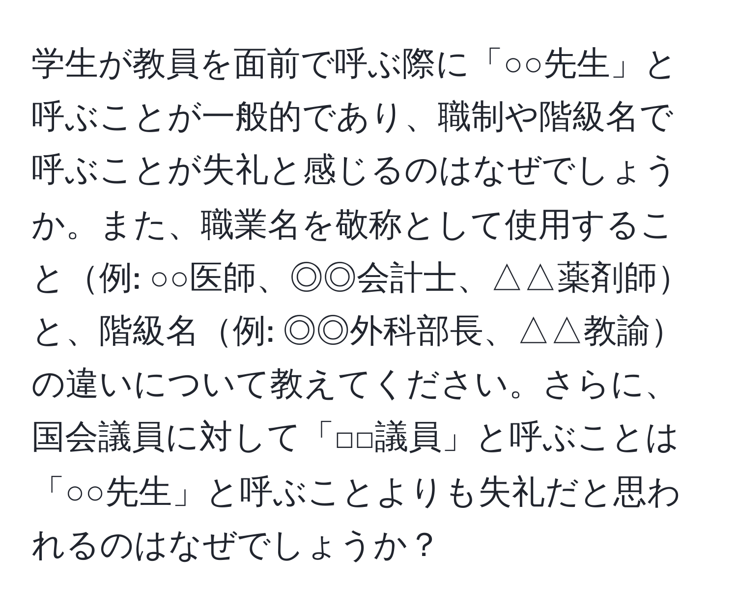 学生が教員を面前で呼ぶ際に「○○先生」と呼ぶことが一般的であり、職制や階級名で呼ぶことが失礼と感じるのはなぜでしょうか。また、職業名を敬称として使用すること例: ○○医師、◎◎会計士、△△薬剤師と、階級名例: ◎◎外科部長、△△教諭の違いについて教えてください。さらに、国会議員に対して「□□議員」と呼ぶことは「○○先生」と呼ぶことよりも失礼だと思われるのはなぜでしょうか？