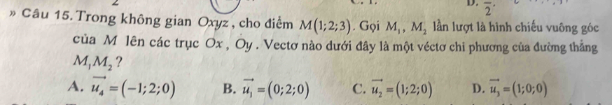 overline 2^((·) 
» Câu 15. Trong không gian Oxyz, cho điểm M(1;2;3). Gọi M_1), M_2 n lượt là hình chiếu vuông góc
của M lên các trục Ox , Oy. Vectơ nào dưới đây là một véctơ chi phương của đường thẳng
M_1M_2 ?
A. vector u_4=(-1;2;0) B. vector u_1=(0;2;0) C. vector u_2=(1;2;0) D. vector u_3=(1;0;0)