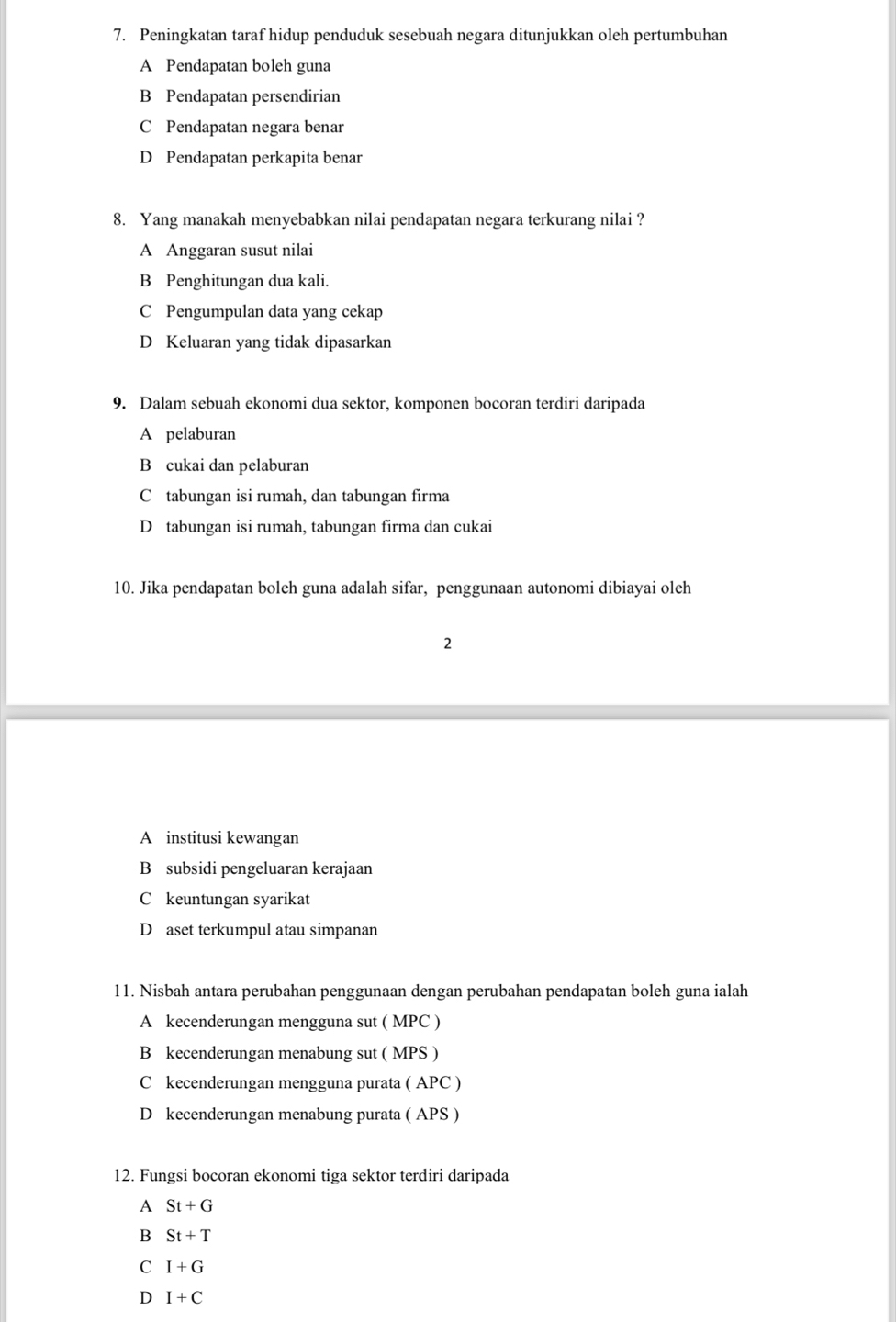 Peningkatan taraf hidup penduduk sesebuah negara ditunjukkan oleh pertumbuhan
A Pendapatan boleh guna
B Pendapatan persendirian
C Pendapatan negara benar
D Pendapatan perkapita benar
8. Yang manakah menyebabkan nilai pendapatan negara terkurang nilai ?
A Anggaran susut nilai
B Penghitungan dua kali.
C Pengumpulan data yang cekap
D Keluaran yang tidak dipasarkan
9. Dalam sebuah ekonomi dua sektor, komponen bocoran terdiri daripada
A pelaburan
B cukai dan pelaburan
C tabungan isi rumah, dan tabungan firma
D tabungan isi rumah, tabungan firma dan cukai
10. Jika pendapatan boleh guna adalah sifar, penggunaan autonomi dibiayai oleh
2
A institusi kewangan
B subsidi pengeluaran kerajaan
C keuntungan syarikat
D aset terkumpul atau simpanan
11. Nisbah antara perubahan penggunaan dengan perubahan pendapatan boleh guna ialah
A kecenderungan mengguna sut ( MPC )
B kecenderungan menabung sut ( MPS )
C kecenderungan mengguna purata ( APC )
D kecenderungan menabung purata ( APS )
12. Fungsi bocoran ekonomi tiga sektor terdiri daripada
A St+G
B St+T
C I+G
D I+C