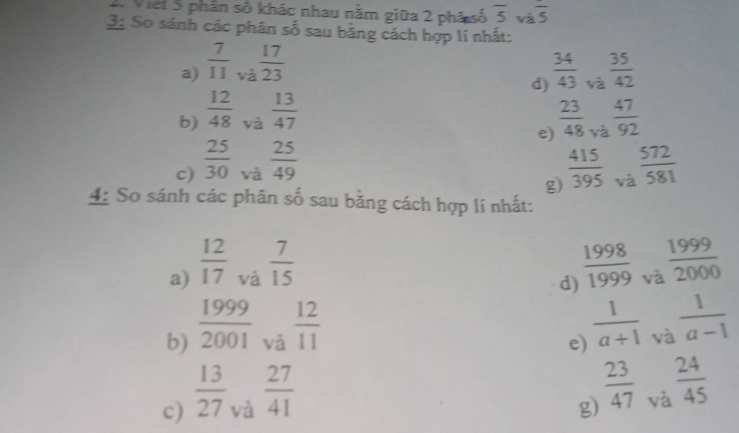 2Viet 5 phân số khác nhau nằm giữa 2 phá số overline 5 và frac 5
3: So sánh các phân số sau bằng cách hợp lí nhất: 
và  17/23 
a)  7/11   34/43  và  35/42 
d) 
và  13/47 
b)  12/48   23/48  và  47/92 
e) 
và  25/49 
c)  25/30   415/395  và  572/581 
g) 
4: So sánh các phân số sau bằng cách hợp lí nhất: 
a)  12/17 
và  7/15 
d)  1998/1999 
và  1999/2000 
b)  1999/2001 
và  12/11 
e)  1/a+1 
và  1/a-1 
c)  13/27 
và  27/41 
g)  23/47 
và  24/45 