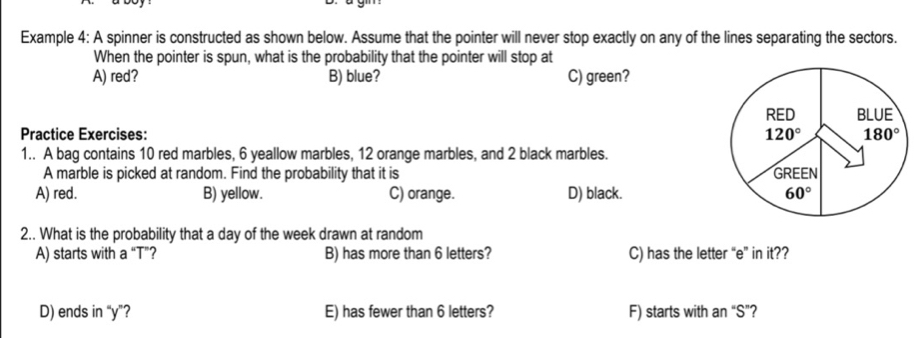 Example 4: A spinner is constructed as shown below. Assume that the pointer will never stop exactly on any of the lines separating the sectors.
When the pointer is spun, what is the probability that the pointer will stop at
A) red? B) blue? C) green?
Practice Exercises: 
1.. A bag contains 10 red marbles, 6 yeallow marbles, 12 orange marbles, and 2 black marbles.
A marble is picked at random. Find the probability that it is
A) red. B) yellow. C) orange. D) black. 
2.. What is the probability that a day of the week drawn at random
A) starts with a “T”? B) has more than 6 letters? C) has the letter “e” in it??
D) ends in “y”? E) has fewer than 6 letters? F) starts with an “S”?