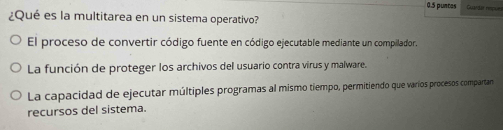 0.5 puntos Guardar respuest
¿Qué es la multitarea en un sistema operativo?
El proceso de convertir código fuente en código ejecutable mediante un compilador.
La función de proteger los archivos del usuario contra virus y malware.
La capacidad de ejecutar múltiples programas al mismo tiempo, permitiendo que varios procesos compartan
recursos del sistema.