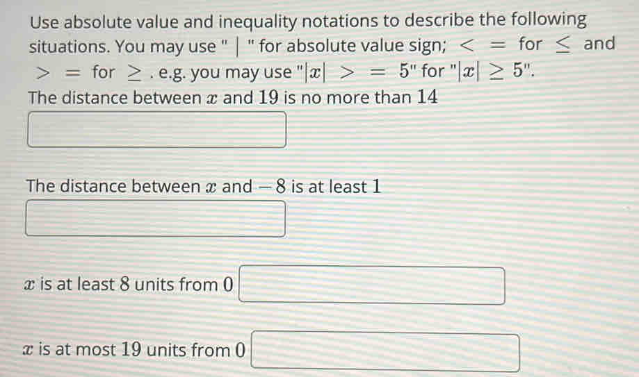 Use absolute value and inequality notations to describe the following 
situations. You may use " | " for absolute value sign; and
= for ≥. e.g. you may use ''|x|>=5'' for ''|x|≥ 5''. 
The distance between x and 19 is no more than 14
The distance between x and — 8 is at least 1
□
x is at least 8 units from 0 □
x is at most 19 units from 0 □