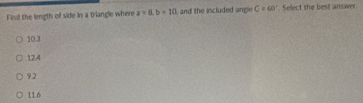 Find the length of side in a triangle where a=8.b=10 , and the included angie G=60° Select the best answer.
10.3
12.4
9.2
11.6