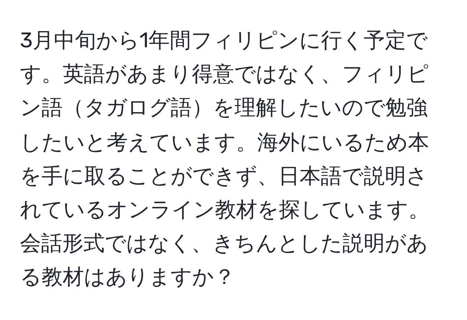 3月中旬から1年間フィリピンに行く予定です。英語があまり得意ではなく、フィリピン語タガログ語を理解したいので勉強したいと考えています。海外にいるため本を手に取ることができず、日本語で説明されているオンライン教材を探しています。会話形式ではなく、きちんとした説明がある教材はありますか？