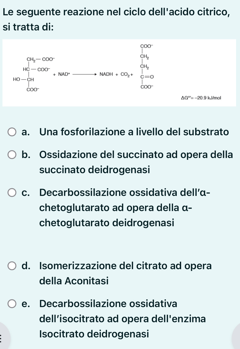 Le seguente reazione nel ciclo dell'acido citrico,
si tratta di:
beginarrayr 0% -000 he°14-000 1000- hline 000endarray =8x= beginarrayr circ  +10 hline endarray
△ G^(circ ')=-20.9 kJ/mol
a. Una fosforilazione a livello del substrato
b. Ossidazione del succinato ad opera della
succinato deidrogenasi
c. Decarbossilazione ossidativa dell’α-
chetoglutarato ad opera della α-
chetoglutarato deidrogenasi
d. Isomerizzazione del citrato ad opera
della Aconitasi
e. Decarbossilazione ossidativa
dell’isocitrato ad opera dell'enzima
Isocitrato deidrogenasi