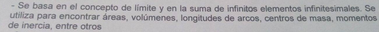 Se basa en el concepto de límite y en la suma de infinitos elementos infinitesimales. Se 
utiliza para encontrar áreas, volúmenes, longitudes de arcos, centros de masa, momentos 
de inercia, entre otros