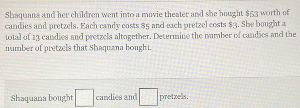 Shaquana and her children went into a movie theater and she bought $53 worth of 
candies and pretzels. Each candy costs $5 and each pretzel costs $3. She bought a 
total of 13 candies and pretzels altogether. Determine the number of candies and the 
number of pretzels that Shaquana bought. 
Shaquana bought □ candies and □ pretzels.