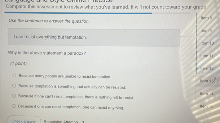 anguage and Stye One
Complete this assessment to review what you've learned. It will not count toward your grade
Item 8
Use the sentence to answer the question.
Item 9
I can resist everything but temptation.
tel m 10
Why is the above statement a paradox?
Item11 
(1 point)
1tem12
Because many people are unable to resist temptation.
|tem13
Because temptation is something that actually can be resisted.
Item14
Because if one can't resist temptation, there is nothing left to resist.
Because if one can resist temptation, one can resist anything.
ite m 15
Check answer Remaining Attemnts· 3