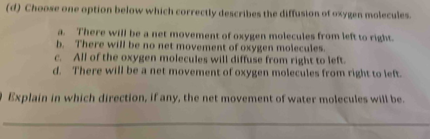 Choose one option below which correctly describes the diffusion of oxygen molecules.
a. There will be a net movement of oxygen molecules from left to right.
b. There will be no net movement of oxygen molecules.
c. All of the oxygen molecules will diffuse from right to left.
d. There will be a net movement of oxygen molecules from right to left.
Explain in which direction, if any, the net movement of water molecules will be.
_