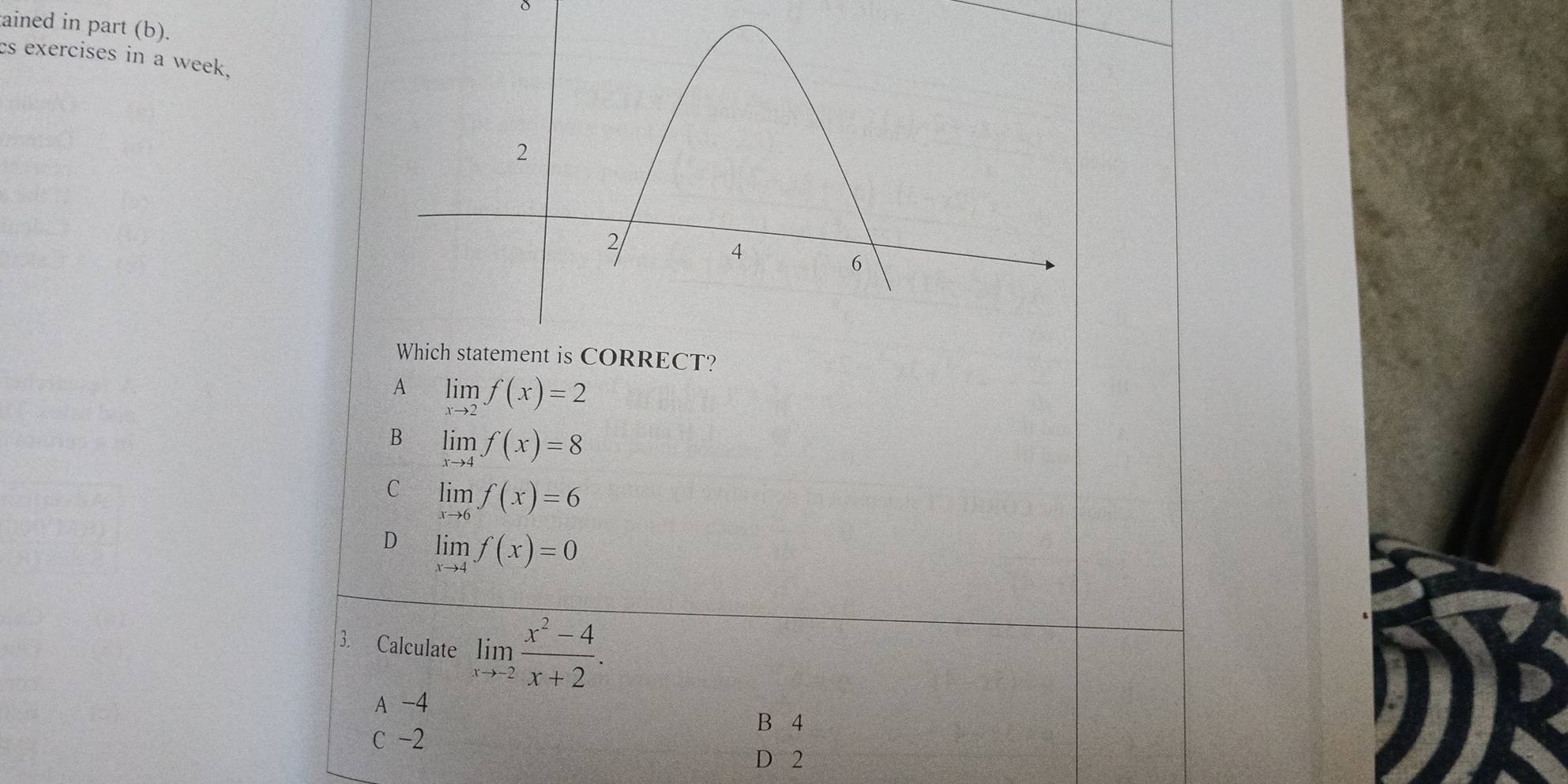 δ
ained in part (b).
es exercises in a week,
A limlimits _xto 2f(x)=2
B limlimits _xto 4f(x)=8
C limlimits _xto 6f(x)=6
D limlimits _xto 4f(x)=0
3. Calculate limlimits _xto -2 (x^2-4)/x+2 .
A -4
B 4
c -2
D 2