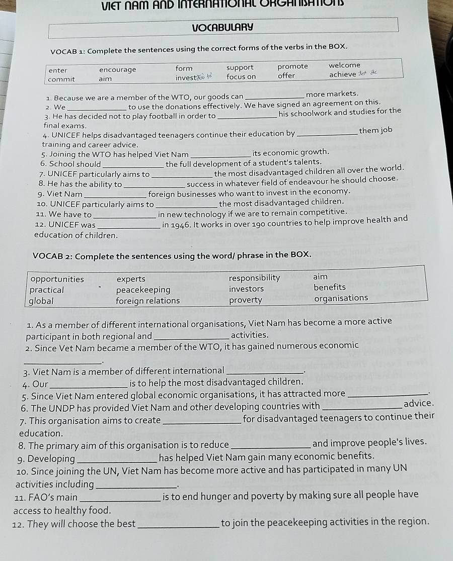 VIET NAM AND INTERNATIONAL ORGANSATON
VOCABULARY
VOCAB 1: Complete the sentences using the correct forms of the verbs in the BOX.
enter encourage form support promote welcome
commit aim investao focus on offer achieve a  ào
1. Because we are a member of the WTO, our goods can _more markets.
2. We to use the donations effectively. We have signed an agreement on this.
3. He has decided not to play football in order to _his schoolwork and studies for the
final exams.
4. UNICEF helps disadvantaged teenagers continue their education by _them job
training and career advice.
5. Joining the WTO has helped Viet Nam _its economic growth.
6. School should the full development of a student's talents.
7. UNICEF particularly aims to _the most disadvantaged children all over the world.
8. He has the ability to _success in whatever field of endeavour he should choose.
9. Viet Nam_ foreign businesses who want to invest in the economy.
10. UNICEF particularly aims to _the most disadvantaged children.
11. We have to  in new technology if we are to remain competitive.
12. UNICEF was__ in 1946. It works in over 190 countries to help improve health and
education of children.
VOCAB 2: Complete the sentences using the word/ phrase in the BOX.
opportunities experts responsibility aim
practical peacekeeping investors benefits
global foreign relations proverty organisations
1. As a member of different international organisations, Viet Nam has become a more active
participant in both regional and _activities.
2. Since Vet Nam became a member of the WTO, it has gained numerous economic
_.
3. Viet Nam is a member of different international_
.
4. Our _is to help the most disadvantaged children.
5. Since Viet Nam entered global economic organisations, it has attracted more _.
6. The UNDP has provided Viet Nam and other developing countries with _advice.
7. This organisation aims to create _for disadvantaged teenagers to continue their
education.
8. The primary aim of this organisation is to reduce_ and improve people's lives.
9. Developing_ has helped Viet Nam gain many economic benefits.
10. Since joining the UN, Viet Nam has become more active and has participated in many UN
activities including_ .
11. FAO’s main_  is to end hunger and poverty by making sure all people have
access to healthy food.
12. They will choose the best_ to join the peacekeeping activities in the region.