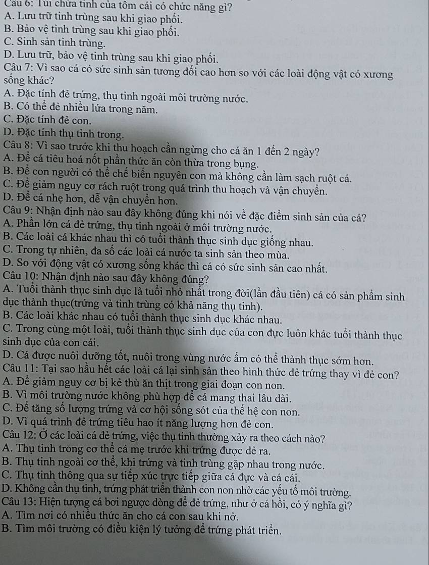 Cầu 6: Túi chứa tinh của tôm cái có chức năng gì?
A. Lưu trữ tinh trùng sau khi giao phối.
B. Bảo vệ tinh trùng sau khi giao phối.
C. Sinh sản tinh trùng.
D. Lưu trữ, bảo vệ tinh trùng sau khi giao phối.
Câu * 7: Vì sao cá có sức sinh sản tương đối cao hơn so với các loài động vật có xương
sống khác?
A. Đặc tính đẻ trứng, thụ tinh ngoài môi trường nước.
B. Có thể đẻ nhiều lứa trong năm.
C. Đặc tính đẻ con.
D. Đặc tính thụ tinh trong.
Câu 8: Vì sao trước khi thu hoạch cần ngừng cho cá ăn 1 đến 2 ngày?
A. Để cá tiêu hoá nốt phần thức ăn còn thừa trong bụng.
B. Để con người có thể chế biến nguyên con mà không cần làm sạch ruột cá.
C. Để giảm nguy cơ rách ruột trong quá trình thu hoạch và vận chuyển.
D. Để cá nhẹ hơn, dễ vận chuyển hơn.
Câu 9: Nhận định nào sau đây không đúng khi nói về đặc điểm sinh sản của cá?
A. Phần lớn cá đẻ trứng, thụ tinh ngoài ở môi trường nước.
B. Các loài cá khác nhau thì có tuổi thành thục sinh dục giống nhau.
C. Trong tự nhiên, đa số các loài cá nước ta sinh sản theo mùa.
D. So với động vật có xương sống khác thì cá có sức sinh sản cao nhất.
Câu 10: Nhận định nào sau đây không đúng?
A. Tuổi thành thục sinh dục là tuổi nhỏ nhất trong đời(lần đầu tiên) cá có sản phẩm sinh
dục thành thục(trứng và tinh trùng có khả năng thụ tinh).
B. Các loài khác nhau có tuổi thành thục sinh dục khác nhau.
C. Trong cùng một loài, tuổi thành thục sinh dục của con đực luôn khác tuổi thành thục
sinh dục của con cái.
D. Cá được nuôi dưỡng tốt, nuôi trong vùng nước ấm có thể thành thục sớm hơn.
Câu 11: Tại sao hầu hết các loài cá lại sinh sản theo hình thức đẻ trứng thay vì đẻ con?
A. Để giảm nguy cơ bị kẻ thù ăn thịt trong giai đoạn con non.
B. Vì môi trường nước không phù hợp để cá mang thai lâu dài.
C. Để tăng số lượng trứng và cơ hội sống sót của thế hệ con non.
D. Vì quá trình đẻ trứng tiêu hao ít năng lượng hơn đẻ con.
Câu 12: Ở các loài cá đẻ trứng, việc thụ tinh thường xảy ra theo cách nào?
A. Thụ tinh trong cơ thể cá mẹ trước khi trứng được đẻ ra.
B. Thụ tinh ngoài cơ thể, khi trứng và tinh trùng gặp nhau trong nước.
C. Thụ tinh thông qua sự tiếp xúc trực tiếp giữa cá đực và cá cái.
D. Không cần thụ tinh, trứng phát triển thành con non nhờ các yếu tố môi trường.
Câu 13: Hiện tượng cá bơi ngược dòng để đẻ trứng, như ở cá hồi, có ý nghĩa gì?
A. Tìm nơi có nhiều thức ăn cho cá con sau khi nở.
B. Tìm môi trường có điều kiện lý tưởng để trứng phát triển.