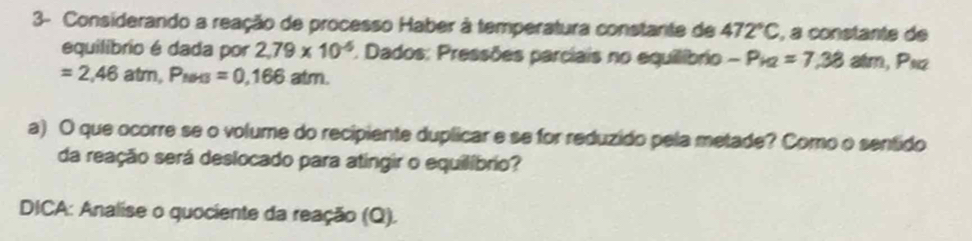 3- Considerando a reação de processo Haber à temperatura constante de 472°C , a constante de 
equilibrio é dada por 2,79* 10^(-6) 1. Dados: Pressões parciais no equilíbrio -P_k2=7,38atm, P_k2
=2,46atm, P_NH3=0,166atm. 
a) O que ocorre se o volume do recipiente duplicar e se for reduzido pela metade? Como o sentido 
da reação será deslocado para atingir o equilíbrio? 
DICA: Analise o quociente da reação (Q).