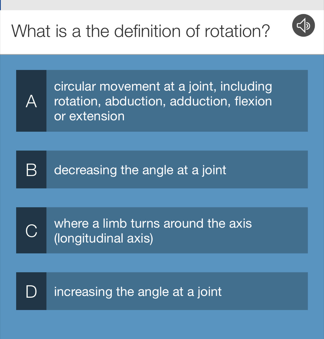 What is a the definition of rotation?
circular movement at a joint, including
A rotation, abduction, adduction, flexion
or extension
B decreasing the angle at a joint
C where a limb turns around the axis
(longitudinal axis)
) increasing the angle at a joint