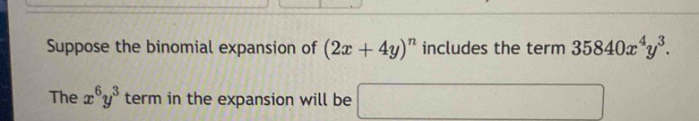 Suppose the binomial expansion of (2x+4y)^n includes the term 35840x^4y^3. 
The x^6y^3 term in the expansion will be □