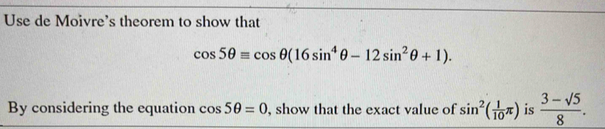 Use de Moivre's theorem to show that
cos 5θ equiv cos θ (16sin^4θ -12sin^2θ +1). 
By considering the equation cos 5θ =0 , show that the exact value of sin^2( 1/10 π ) is  (3-sqrt(5))/8 .