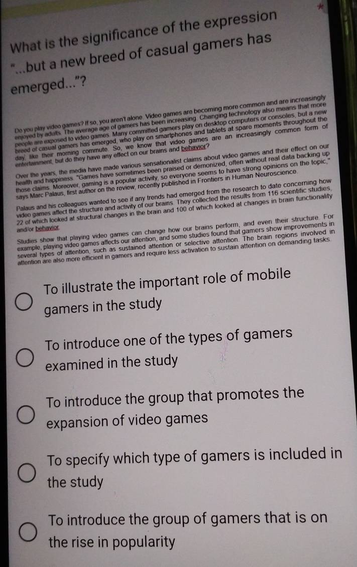 What is the significance of the expression *
"..but a new breed of casual gamers has
emerged...”?
Do you play video games? If so, you aren't alone. Video games are becoming more common and are increasingly
enjoyed by adults. The average age of gamers has been increasing. Changing technology also means that more
people are exposed to video games. Many committed gamers play on desktop computers or consoles, but a new
breed of casual gamers has emerged, who play on smartphones and tablets at spare moments throughout the
day like their morning commute. So, we know that video games are an increasingly common form of
entertainment, but do they have any effect on our brains and behavior?
Over the years, the media have made various sensationalist claims about video games and their effect on our
health and happiness. "Games have sometimes been praised or demonized, often without real data backing up
those claims. Moreover, gaming is a popular activity, so everyone seems to have strong opinions on the topic,"
says Marc Palaus, first author on the review, recently published in Frontiers in Hurnan Neuroscience
Palaus and his colleagues wanted to see if any trends had emerged from the research to date concerning how
video games affect the structure and activity of our brains. They collected the results from 116 scientific studies
22 of which looked at structural changes in the brain and 100 of which looked at changes in brain functionality
and/or behavior
Studies show that playing video games can change how our brains perform, and even their structure. For
example, playing video games affects our attention, and some studies found that gamers show improvements in
several types of attention, such as sustained attention or selective attention. The brain regions involved in
attention are also more efficient in gamers and require less activation to sustain attention on dernanding tasks.
To illustrate the important role of mobile
gamers in the study
To introduce one of the types of gamers
examined in the study
To introduce the group that promotes the
expansion of video games
To specify which type of gamers is included in
the study
To introduce the group of gamers that is on
the rise in popularity