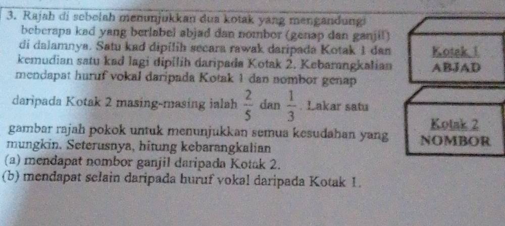 Rajah di sebelah menunjukkan dua kotak yang mengandung! 
beberapa kad yang berlabel abjad dan nombor (genap dan ganjil) 
di dalamnya. Satu kad dipilih secara rawak daripada Kotak 1 dan Kotak 1
kemudian satu kad lagi dipilih daripada Kotak 2. Kebarangkalian ABJAD 
mendapat huruf vokal daripada Kotak 1 dan nombor genap 
daripada Kotak 2 masing-masing ialah  2/5  dan  1/3 . Lakar satu 
Kotak 2
gambar rajah pokok untuk menunjukkan semua kesudahan yang NOMBOR 
mungkin. Seterusnya, hitung kebarangkalian 
(a) mendapat nombor ganjil daripada Kotak 2. 
(b) mendapat selain daripada huruf vokal daripada Kotak 1.