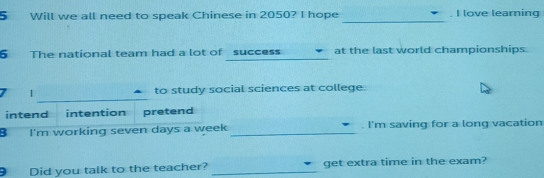 Will we all need to speak Chinese in 2050? I hope . I love learning 
_ 
6 The national team had a lot of success at the last world championships. 
to study social sciences at college. 
intend intention pretend 
3 I'm working seven days a week _. I'm saving for a long vacation 
Did you talk to the teacher? _get extra time in the exam?