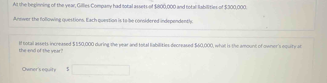 At the beginning of the year, Gilles Company had total assets of $800,000 and total liabilities of $300,000. 
Answer the following questions. Each question is to be considered independently. 
If total assets increased $150,000 during the year and total liabilities decreased $60,000, what is the amount of owner’s equity at 
the end of the year? 
Owner's equity $ □