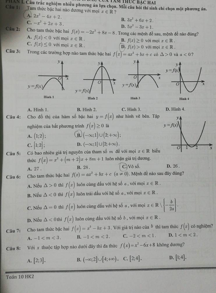 Uà Tàm THUc BẠC HAI
PHAN I. Câu trắc nghiệm nhiều phương án lựa chọn. Mỗi câu hồi thí sinh chỉ chọn một phương án.
Cầu 1: Tam thức bậc hai nào dương với mọi x∈ R ?
A. 2x^2-4x+2.
C. -x^2+2x+3.
B. 3x^2+6x+2.
D. 5x^2-3x+1.
Câu 2: Cho tam thức bậc hai f(x)=-2x^2+8x-8. Trong các mệnh đề sau, mệnh đề nào đúng?
A. f(x)<0</tex> với mọi x∈ R. B. f(x)≥ 0 với mọi x∈ R.
C. f(x)≤ 0 với mọi x∈ R. với mọi x∈ R.
D. f(x)>0
Câu 3: Trong các trường hợp nào tam thức bậc hai f(x)=ax^2+bx+c có △ >0 và a<0</tex> ?
A. Hinh 1. B. Hình 2. C. Hình 3. D. Hình 4.
Câu 4: Cho đồ thị của hàm số bậc hai y=f(x) như hình vẽ bên. Tập 
nghiệm của bất phương trình f(x)≥ 0 là
A. (1;2) (-∈fty ;1)∪ (2;+∈fty );
B.
D.
C. [1;2]; (-∈fty ;1]∪ [2;+∈fty ).
Câu 5: Có bao nhiêu giá trị nguyên của tham số m để với mọi x∈ R biểu
thức f(x)=x^2+(m+2)x+8m+1 luôn nhận giá trị dương.
A. 27 . B. 28 . C.)Vô số. D. 26 .
Câu 6: Cho tam thức bậc hai f(x)=ax^2+bx+c(a!= 0). Mệnh đề nào sau đây đúng?
A. Nếu △ >0 thì f(x) luôn cùng dấu với hệ số a , với mọi x∈ R.
B. Nếu △ <0</tex> thì f(x) luôn trái dấu với hệ số a , với mọi x∈ R.
C. Nếu △ =0 thì f(x) luôn cùng dấu với hệ số a , với mọi x∈ R| - b/2a  .
D. Nếu △ <0</tex> thì f(x) luôn cùng dấu với hệ số b, với mọi x∈ R.
Câu 7:  Cho tam thức bậc hai f(x)=x^2-bx+3. Với giá trị nào của b thì tam thức f(x) có nghiệm?
A. -1 B. -1 C. -2 D. 1
Câu 8: Với x thuộc tập hợp nào dưới đây thì đa thức f(x)=x^2-6x+8 không dương?
A. [2;3]. B. (-∈fty ;2]∪ [4;+∈fty ). C. [2;4]. D. [1;4].
Toán 10 HK2