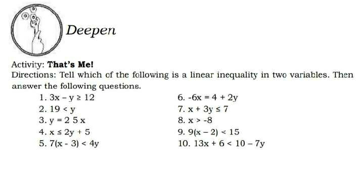 Deepen 
Activity: That's Me! 
Directions: Tell which of the following is a linear inequality in two variables. Then 
answer the following questions. 
1. 3x-y≥ 12 6. -6x=4+2y
2. 19 7. x+3y≤ 7
3. y=25x 8. x>-8
4. x≤ 2y+5 9. 9(x-2)<15</tex> 
5. 7(x-3)<4y</tex> 10. 13x+6<10-7y</tex>