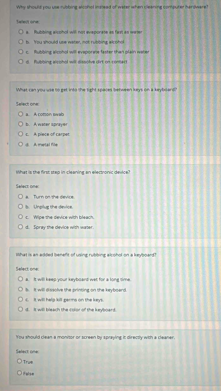 Why should you use rubbing alcohol instead of water when cleaning computer hardware?
Select one:
a. Rubbing alcohol will not evaporate as fast as water
b. You should use water, not rubbing alcohol
c. Rubbing alcohol will evaporate faster than plain water
d. Rubbing alcohol will dissolve dirt on contact
What can you use to get into the tight spaces between keys on a keyboard?
Select one:
a. A cotton swab
b. A water sprayer
c. A piece of carpet
d. A metal file
What is the first step in cleaning an electronic device?
Select one:
a. Turn on the device.
b. Unplug the device.
c. Wipe the device with bleach.
d. Spray the device with water.
What is an added benefit of using rubbing alcohol on a keyboard?
Select one:
a. It will keep your keyboard wet for a long time.
b. It will dissolve the printing on the keyboard.
c. It will help kill germs on the keys.
d. It will bleach the color of the keyboard.
You should clean a monitor or screen by spraying it directly with a cleaner.
Select one:
True
False