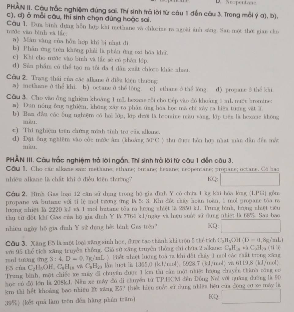 Neopentane.
PHÀN II. Câu trắc nghiệm đúng sai. Thí sinh trả lời từ câu 1 đến câu 3. Trong mỗi ý a), b),
c), d) ở mỗi câu, thí sinh chọn đúng hoặc sai.
Câu 1. Đưa bình đựng hỗn hợp khí methane và chlorine ra ngoài ánh sáng. Sau một thời gian cho
nước vào bình và lắc:
a) Màu vàng của hỗn hợp khí bị nhạt di.
b) Phản ứng trên không phải là phản ứng oxi hóa khử.
c) Khi cho nước vào bình và lắc sẽ có phân lớp.
d) Sản phẩm có thể tạo ra tối đa 4 dẫn xuất chloro khác nhau.
Câu 2. Trạng thái của các alkane ở điều kiện thường:
a) methane ở thể khí. . b) octane ở thể lỏng. c) ethane ở thể lỏng. d) propane ở thể khí.
Câu 3. Cho vào ống nghiệm khoảng 1 mL hexane rồi cho tiếp vào đó khoảng 1 mL nước bromine:
a) Dun nóng ống nghiệm, không xảy ra phản ứng hóa học mà chỉ xảy ra hiện tượng vật lí.
b) Ban đầu các ống nghiệm có hai lớp, lớp dưới là bromine màu vàng, lớp trên là hexane không
màu.
c) Thí nghiệm trên chứng minh tính trơ của alkane.
d) Đặt ống nghiệm vào cốc nước ấm (khoảng 50°C) 0 thu được hỗn hợp nhạt màu dần đến mắt
màu.
PHÀN III. Câu trắc nghiệm trả lời ngắn. Thí sinh trả lời từ câu 1 đến câu 3.
Câu 1. Cho các alkane sau: methane; ethane; butane; hexane; neopentane; propane; octane. Có bao
nhiều alkane là chất khí ở điều kiện thường? KQ: □
Câu 2. Bình Gas loại 12 cân sử dụng trong hộ gia đình Y có chứa 1 kg khí hóa lỏng (LPG) gồm
propane và butane với tỉ lệ mol tương ứng là 5:3. Khi đốt cháy hoàn toàn, 1 mol propane tỏa ra
lượng nhiệt là 2220 kJ và 1 mol butane tỏa ra lượng nhiệt là 2850 kJ. Trung bình, lượng nhiệt tiêu
thụ từ đốt khí Gas của hộ gia đình Y là 7764 kJ/ngày và hiệu suất sử dụng nhiệt là 68%. Sau bao
nhiêu ngày hộ gia đình Y sử dụng hết bình Gas trên? KQ: □
Câu 3. Xăng E5 là một loại xăng sinh học, được tạo thành khi trộn 5 thể tích C_2H_5OH(D=0,8g/m L
với 95 thể tích xăng truyền thống. Giả sử xăng truyền thống chỉ chứa 2 alkane: C_8H_18 yà C_9H_20 (tí lē
mol tương ứng 3:4,D=0,7g/mL ). Biết nhiệt lượng toả ra khi đốt cháy 1 mol các chất trong xăng
E5 của C_2H_5OH,C_8H_18 và C_9H_20 lần lượt là 1365,0 (kJ/mol) 592 8,7 (kJ/mol) và 6119,8 (kJ/mol).
Trung bình, một chiếc xe máy di chuyển được 1 km thì cần một nhiệt lượng chuyển thành công cơ
học có độ lớn là 208kJ. Nếu xe máy đó di chuyển từ TP.HCM đến Đồng Nai với quãng đường là 90
km thì hết khoảng bao nhiêu lít xăng E5? (biết hiệu suất sử dụng nhiên liệu của động cơ xe máy là
39%) (kết quả làm tròn đến hàng phần trăm)
KQ: □