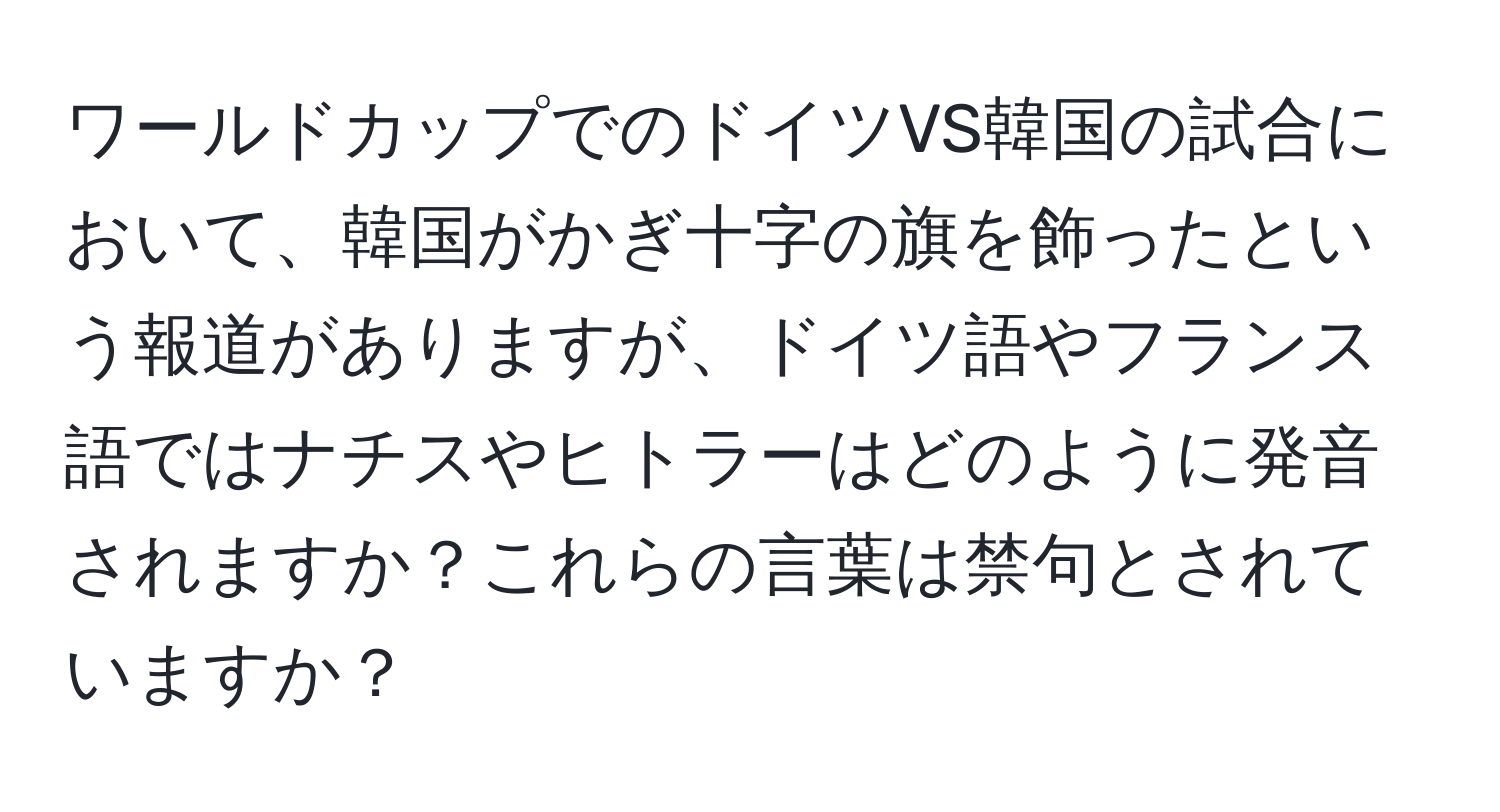 ワールドカップでのドイツVS韓国の試合において、韓国がかぎ十字の旗を飾ったという報道がありますが、ドイツ語やフランス語ではナチスやヒトラーはどのように発音されますか？これらの言葉は禁句とされていますか？