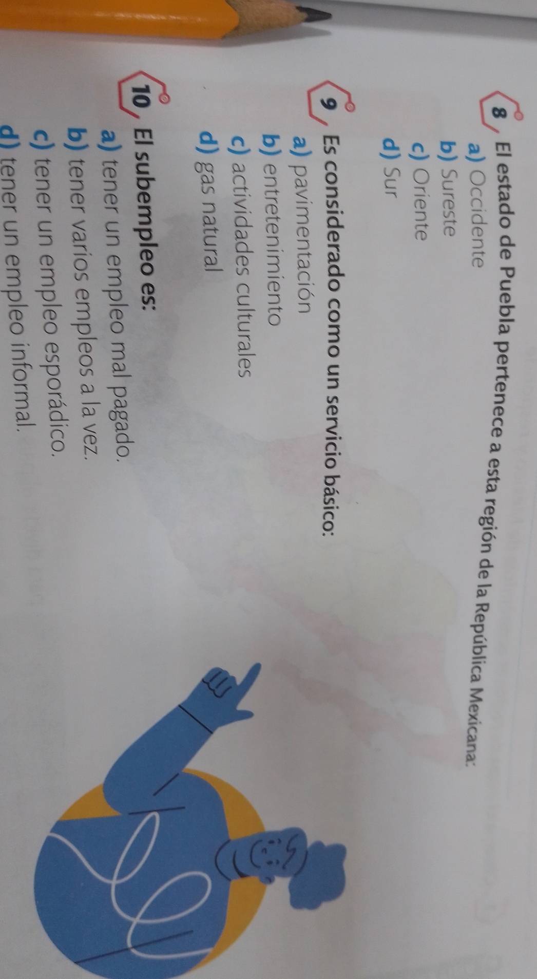 El estado de Puebla pertenece a esta región de la República Mexicana:
a) Occidente
b) Sureste
c) Oriente
d) Sur
9 % Es considerado como un servicio básico:
a) pavimentación
b) entretenimiento
c) actividades culturales
d) gas natural
10 El subempleo es:
a) tener un empleo mal pagado.
b) tener varios empleos a la vez.
c) tener un empleo esporádico.
d) tener un empleo informal.